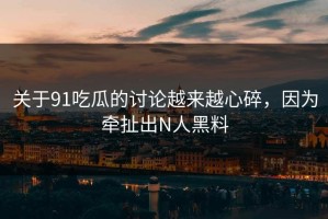 关于91吃瓜的讨论越来越心碎，因为牵扯出N人黑料