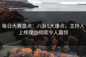 每日大赛盘点：八卦5大爆点，主持人上榜理由彻底令人震惊