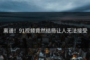 离谱！91视频竟然结局让人无法接受