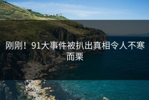 刚刚！91大事件被扒出真相令人不寒而栗