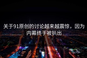 关于91原创的讨论越来越震惊，因为内幕终于被扒出
