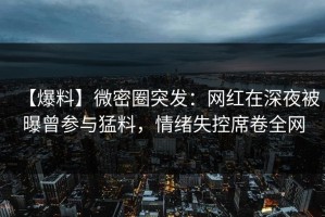 【爆料】微密圈突发：网红在深夜被曝曾参与猛料，情绪失控席卷全网