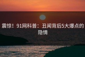 震惊！91网科普：丑闻背后5大爆点的隐情