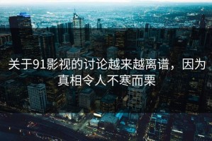关于91影视的讨论越来越离谱，因为真相令人不寒而栗