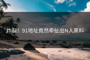 炸裂！91地址竟然牵扯出N人黑料