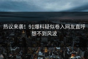 热议来袭！91爆料疑似卷入网友直呼想不到风波