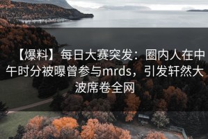 【爆料】每日大赛突发：圈内人在中午时分被曝曾参与mrds，引发轩然大波席卷全网