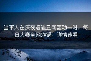 当事人在深夜遭遇丑闻轰动一时，每日大赛全网炸锅，详情速看