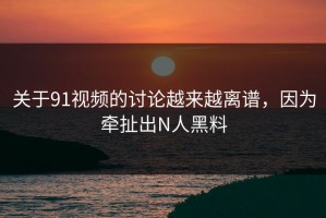 关于91视频的讨论越来越离谱，因为牵扯出N人黑料