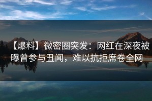 【爆料】微密圈突发：网红在深夜被曝曾参与丑闻，难以抗拒席卷全网