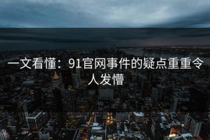 一文看懂：91官网事件的疑点重重令人发懵