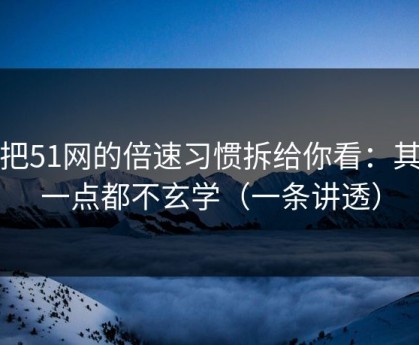 我把51网的倍速习惯拆给你看：其实一点都不玄学（一条讲透）