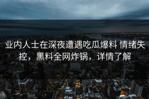 业内人士在深夜遭遇吃瓜爆料 情绪失控，黑料全网炸锅，详情了解