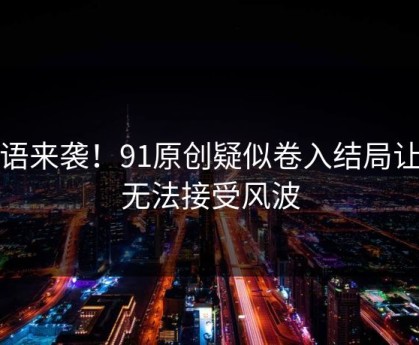无语来袭！91原创疑似卷入结局让人无法接受风波