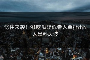 愣住来袭！91吃瓜疑似卷入牵扯出N人黑料风波
