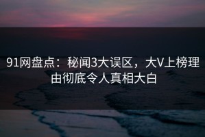 91网盘点：秘闻3大误区，大V上榜理由彻底令人真相大白