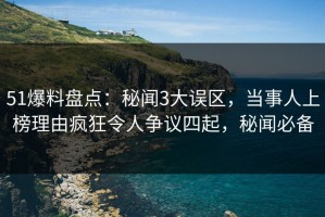 51爆料盘点：秘闻3大误区，当事人上榜理由疯狂令人争议四起，秘闻必备