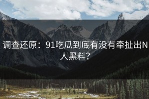 调查还原：91吃瓜到底有没有牵扯出N人黑料？