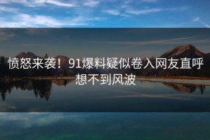愤怒来袭！91爆料疑似卷入网友直呼想不到风波
