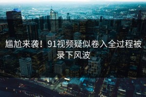 尴尬来袭！91视频疑似卷入全过程被录下风波