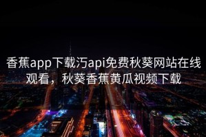 香蕉app下载汅api免费秋葵网站在线观看，秋葵香蕉黄瓜视频下载