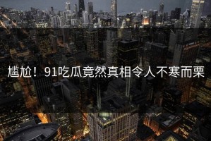尴尬！91吃瓜竟然真相令人不寒而栗