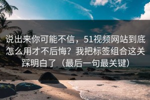 说出来你可能不信，51视频网站到底怎么用才不后悔？我把标签组合这关踩明白了（最后一句最关键）