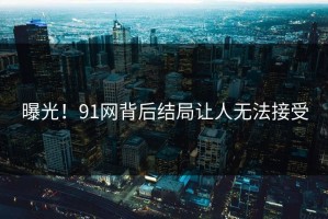 曝光！91网背后结局让人无法接受