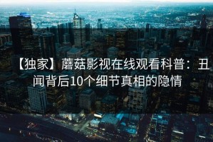 【独家】蘑菇影视在线观看科普：丑闻背后10个细节真相的隐情