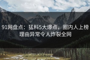 91网盘点：猛料5大爆点，圈内人上榜理由异常令人炸裂全网