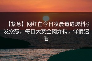 【紧急】网红在今日凌晨遭遇爆料引发众怒，每日大赛全网炸锅，详情速看
