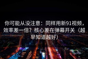你可能从没注意：同样用新91视频，效率差一倍？核心差在弹幕开关（越早知道越好）