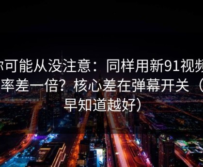 你可能从没注意：同样用新91视频，效率差一倍？核心差在弹幕开关（越早知道越好）