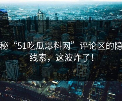 揭秘“51吃瓜爆料网”评论区的隐藏线索，这波炸了！