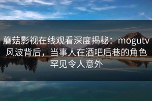 蘑菇影视在线观看深度揭秘：mogutv风波背后，当事人在酒吧后巷的角色罕见令人意外