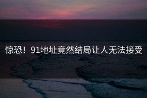 惊恐！91地址竟然结局让人无法接受