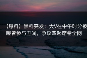 【爆料】黑料突发：大V在中午时分被曝曾参与丑闻，争议四起席卷全网