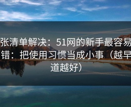 一张清单解决：51网的新手最容易犯的错：把使用习惯当成小事（越早知道越好）