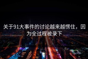 关于91大事件的讨论越来越愣住，因为全过程被录下