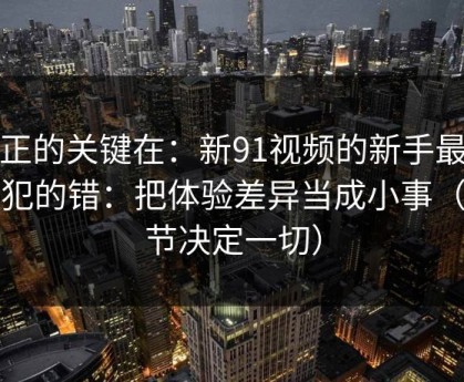 真正的关键在：新91视频的新手最容易犯的错：把体验差异当成小事（细节决定一切）