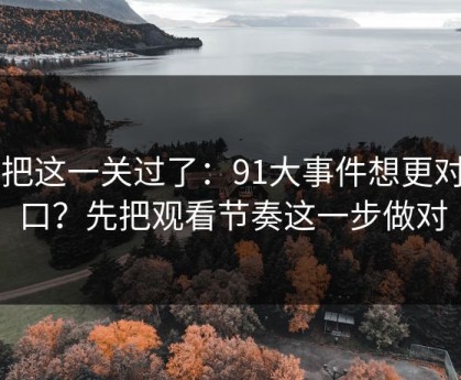 先把这一关过了：91大事件想更对胃口？先把观看节奏这一步做对