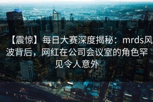 【震惊】每日大赛深度揭秘：mrds风波背后，网红在公司会议室的角色罕见令人意外