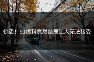 惊恐！91爆料竟然结局让人无法接受