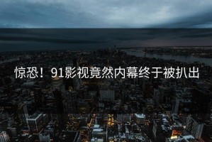 惊恐！91影视竟然内幕终于被扒出