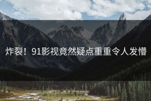 炸裂！91影视竟然疑点重重令人发懵