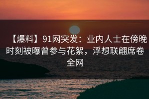 【爆料】91网突发：业内人士在傍晚时刻被曝曾参与花絮，浮想联翩席卷全网