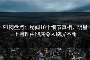 91网盘点：秘闻10个细节真相，明星上榜理由彻底令人刷屏不断