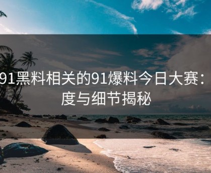 新91黑料相关的91爆料今日大赛：热度与细节揭秘