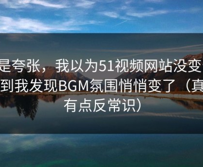 不是夸张，我以为51视频网站没变化，直到我发现BGM氛围悄悄变了（真相有点反常识）