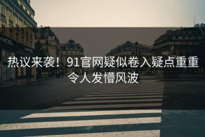 热议来袭！91官网疑似卷入疑点重重令人发懵风波